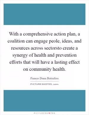 With a comprehensive action plan, a coalition can engage peole, ideas, and resources across sectorsto create a synergy of health and prevention efforts that will have a lasting effect on community health Picture Quote #1