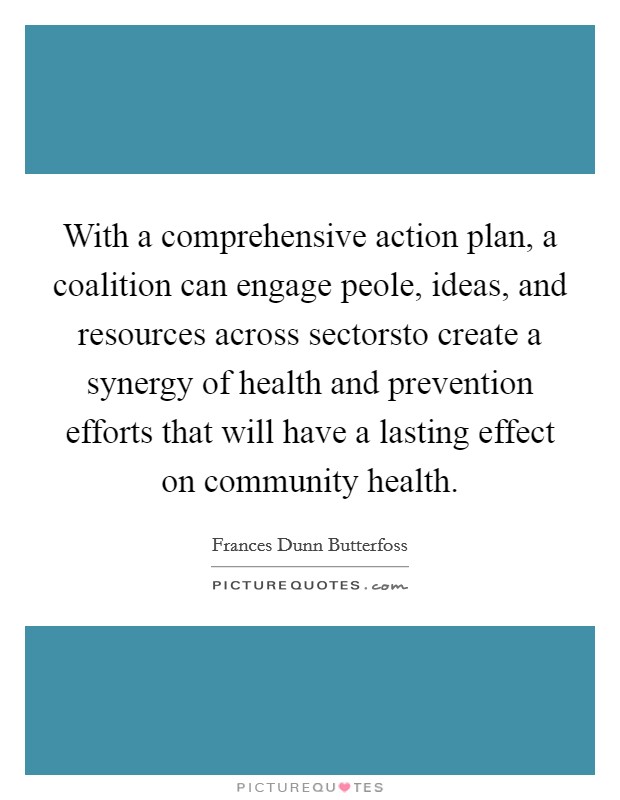 With a comprehensive action plan, a coalition can engage peole, ideas, and resources across sectorsto create a synergy of health and prevention efforts that will have a lasting effect on community health Picture Quote #1