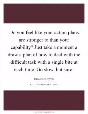 Do you feel like your action plans are stronger to than your capability? Just take a moment a draw a plan of how to deal with the difficult task with a single bite at each time. Go slow, but sure! Picture Quote #1