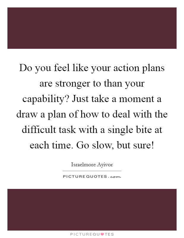 Do you feel like your action plans are stronger to than your capability? Just take a moment a draw a plan of how to deal with the difficult task with a single bite at each time. Go slow, but sure! Picture Quote #1