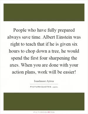 People who have fully prepared always save time. Albert Einstein was right to teach that if he is given six hours to chop down a tree, he would spend the first four sharpening the axes. When you are done with your action plans, work will be easier! Picture Quote #1