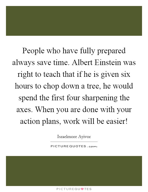 People who have fully prepared always save time. Albert Einstein was right to teach that if he is given six hours to chop down a tree, he would spend the first four sharpening the axes. When you are done with your action plans, work will be easier! Picture Quote #1