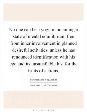 No one can be a yogi, maintaining a state of mental equilibrium, free from inner involvement in planned desireful activities, unless he has renounced identification with his ego and its unsatisfiable lust for the fruits of actions Picture Quote #1