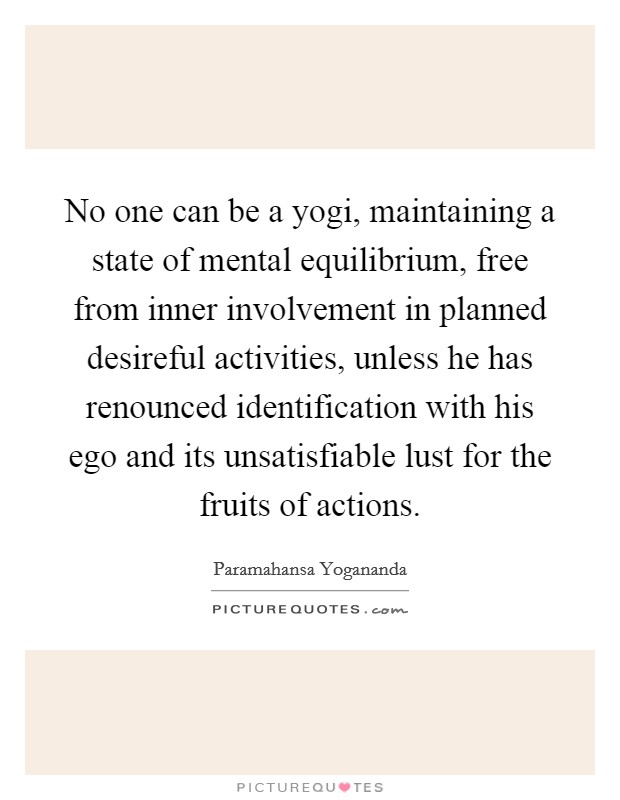 No one can be a yogi, maintaining a state of mental equilibrium, free from inner involvement in planned desireful activities, unless he has renounced identification with his ego and its unsatisfiable lust for the fruits of actions. Picture Quote #1