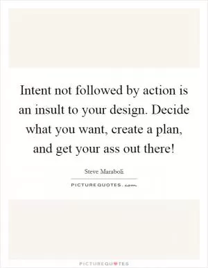 Intent not followed by action is an insult to your design. Decide what you want, create a plan, and get your ass out there! Picture Quote #1