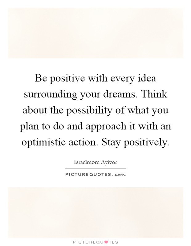 Be positive with every idea surrounding your dreams. Think about the possibility of what you plan to do and approach it with an optimistic action. Stay positively. Picture Quote #1