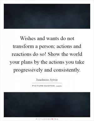 Wishes and wants do not transform a person; actions and reactions do so! Show the world your plans by the actions you take progressively and consistently Picture Quote #1