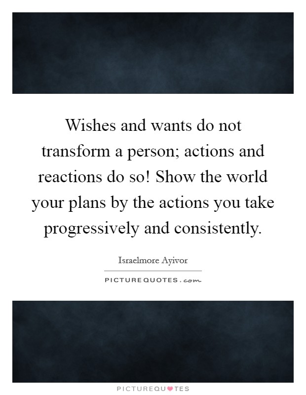 Wishes and wants do not transform a person; actions and reactions do so! Show the world your plans by the actions you take progressively and consistently. Picture Quote #1