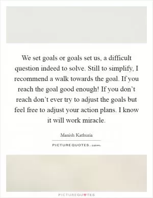 We set goals or goals set us, a difficult question indeed to solve. Still to simplify, I recommend a walk towards the goal. If you reach the goal good enough! If you don’t reach don’t ever try to adjust the goals but feel free to adjust your action plans. I know it will work miracle Picture Quote #1