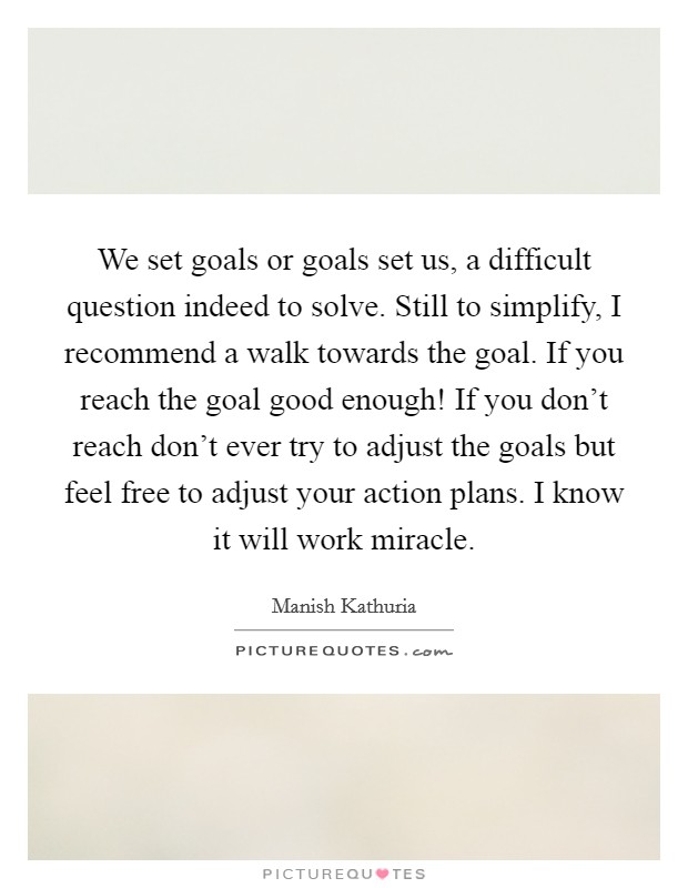 We set goals or goals set us, a difficult question indeed to solve. Still to simplify, I recommend a walk towards the goal. If you reach the goal good enough! If you don't reach don't ever try to adjust the goals but feel free to adjust your action plans. I know it will work miracle. Picture Quote #1