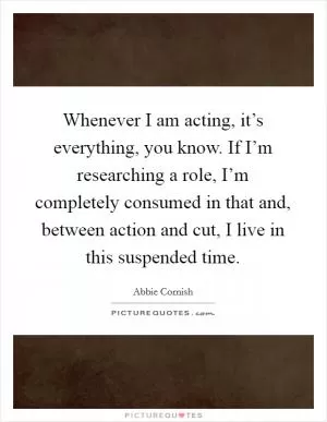 Whenever I am acting, it’s everything, you know. If I’m researching a role, I’m completely consumed in that and, between action and cut, I live in this suspended time Picture Quote #1