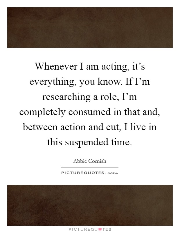 Whenever I am acting, it's everything, you know. If I'm researching a role, I'm completely consumed in that and, between action and cut, I live in this suspended time. Picture Quote #1