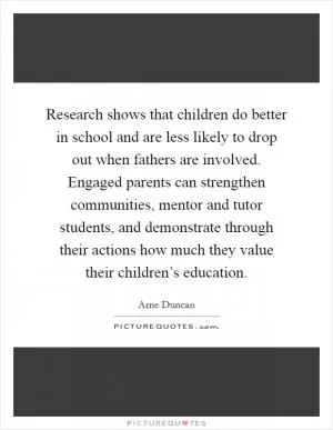 Research shows that children do better in school and are less likely to drop out when fathers are involved. Engaged parents can strengthen communities, mentor and tutor students, and demonstrate through their actions how much they value their children’s education Picture Quote #1