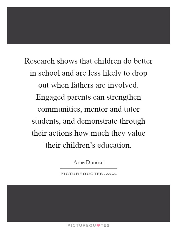 Research shows that children do better in school and are less likely to drop out when fathers are involved. Engaged parents can strengthen communities, mentor and tutor students, and demonstrate through their actions how much they value their children's education. Picture Quote #1