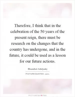 Therefore, I think that in the celebration of the 50 years of the present reign, there must be research on the changes that the country has undergone, and in the future, it could be used as a lesson for our future actions Picture Quote #1