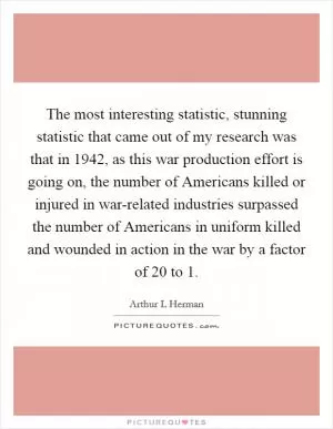 The most interesting statistic, stunning statistic that came out of my research was that in 1942, as this war production effort is going on, the number of Americans killed or injured in war-related industries surpassed the number of Americans in uniform killed and wounded in action in the war by a factor of 20 to 1 Picture Quote #1
