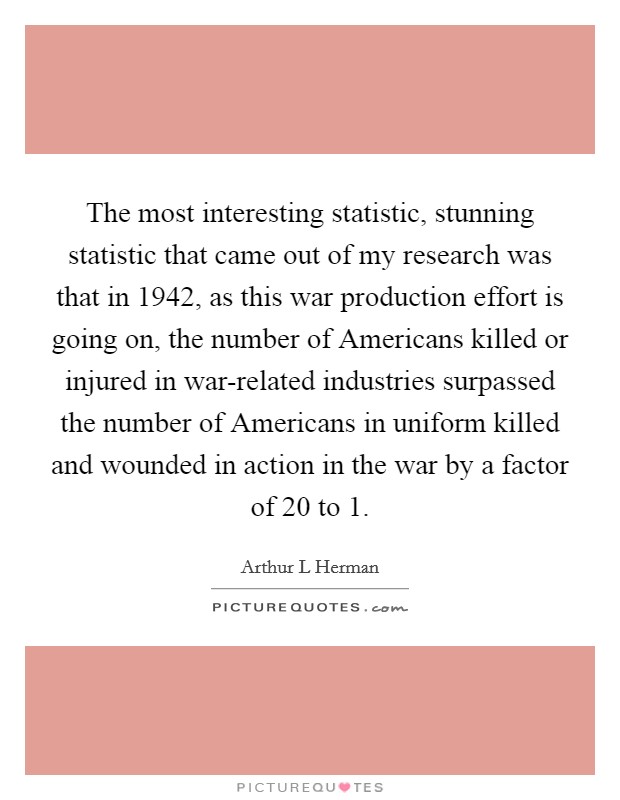 The most interesting statistic, stunning statistic that came out of my research was that in 1942, as this war production effort is going on, the number of Americans killed or injured in war-related industries surpassed the number of Americans in uniform killed and wounded in action in the war by a factor of 20 to 1. Picture Quote #1