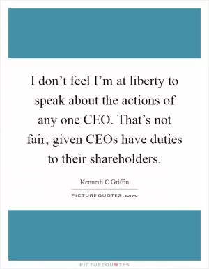 I don’t feel I’m at liberty to speak about the actions of any one CEO. That’s not fair; given CEOs have duties to their shareholders Picture Quote #1