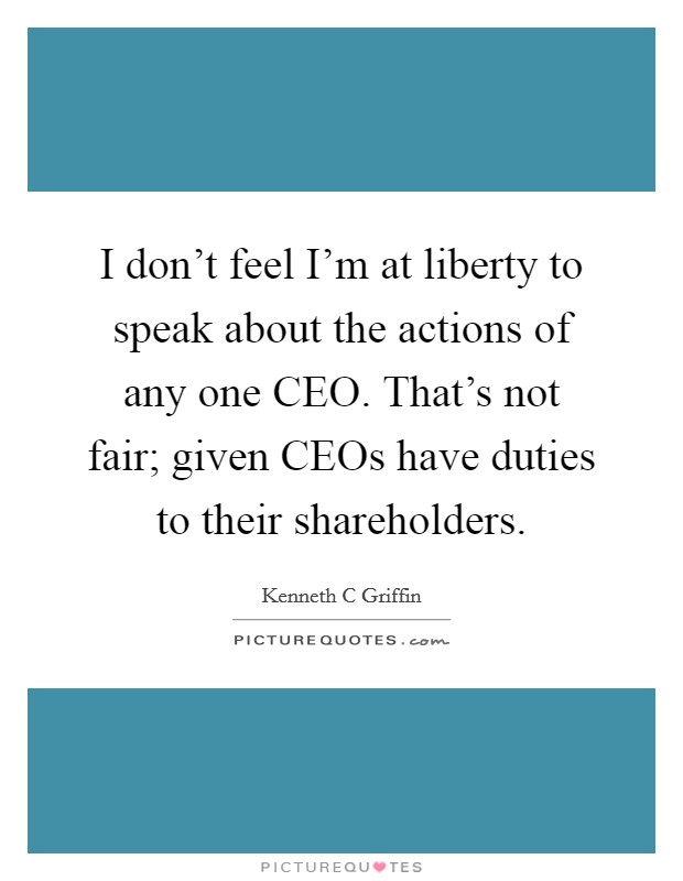 I don't feel I'm at liberty to speak about the actions of any one CEO. That's not fair; given CEOs have duties to their shareholders. Picture Quote #1