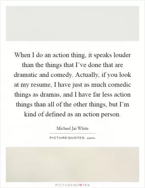 When I do an action thing, it speaks louder than the things that I’ve done that are dramatic and comedy. Actually, if you look at my resume, I have just as much comedic things as dramas, and I have far less action things than all of the other things, but I’m kind of defined as an action person Picture Quote #1