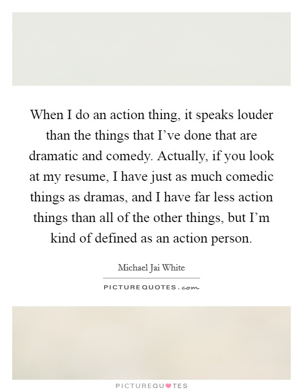When I do an action thing, it speaks louder than the things that I've done that are dramatic and comedy. Actually, if you look at my resume, I have just as much comedic things as dramas, and I have far less action things than all of the other things, but I'm kind of defined as an action person. Picture Quote #1
