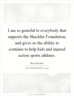 I am so grateful to everybody that supports the Sheckler Foundation, and gives us the ability to continue to help kids and injured action sports athletes Picture Quote #1