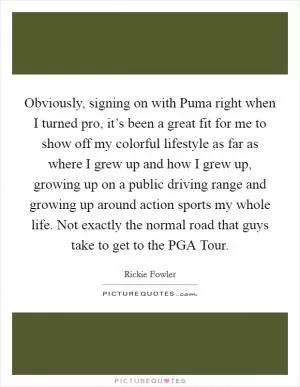 Obviously, signing on with Puma right when I turned pro, it’s been a great fit for me to show off my colorful lifestyle as far as where I grew up and how I grew up, growing up on a public driving range and growing up around action sports my whole life. Not exactly the normal road that guys take to get to the PGA Tour Picture Quote #1
