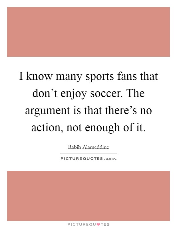 I know many sports fans that don't enjoy soccer. The argument is that there's no action, not enough of it. Picture Quote #1