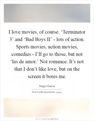I love movies, of course. ‘Terminator 3’ and ‘Bad Boys II’ - lots of action. Sports movies, action movies, comedies - I’ll go to those, but not ‘las de amor.’ Not romance. It’s not that I don’t like love, but on the screen it bores me Picture Quote #1