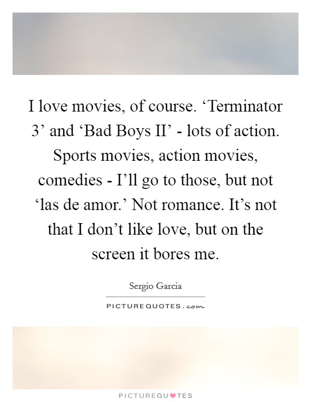 I love movies, of course. ‘Terminator 3' and ‘Bad Boys II' - lots of action. Sports movies, action movies, comedies - I'll go to those, but not ‘las de amor.' Not romance. It's not that I don't like love, but on the screen it bores me. Picture Quote #1