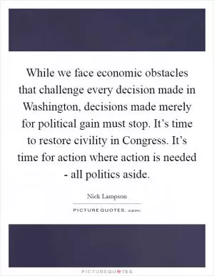 While we face economic obstacles that challenge every decision made in Washington, decisions made merely for political gain must stop. It’s time to restore civility in Congress. It’s time for action where action is needed - all politics aside Picture Quote #1