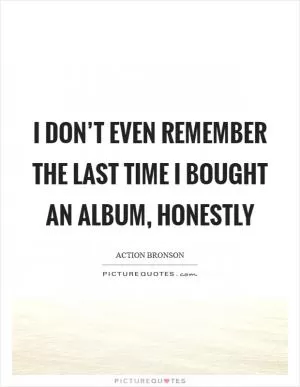 I don’t even remember the last time I bought an album, honestly Picture Quote #1