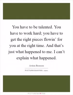 You have to be talented. You have to work hard; you have to get the right pieces flowin’ for you at the right time. And that’s just what happened to me. I can’t explain what happened Picture Quote #1