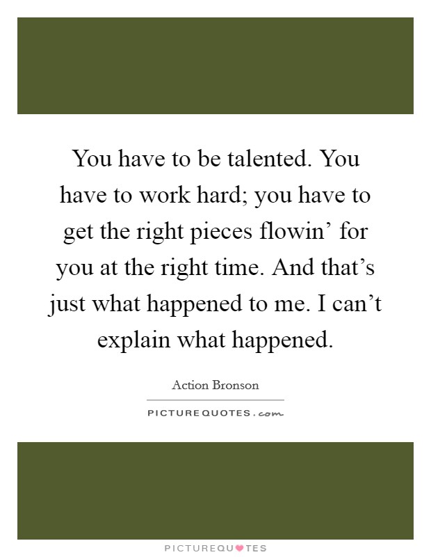 You have to be talented. You have to work hard; you have to get the right pieces flowin' for you at the right time. And that's just what happened to me. I can't explain what happened. Picture Quote #1