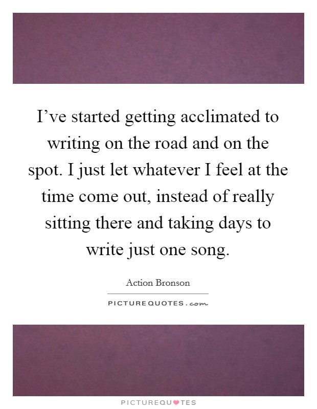 I've started getting acclimated to writing on the road and on the spot. I just let whatever I feel at the time come out, instead of really sitting there and taking days to write just one song. Picture Quote #1