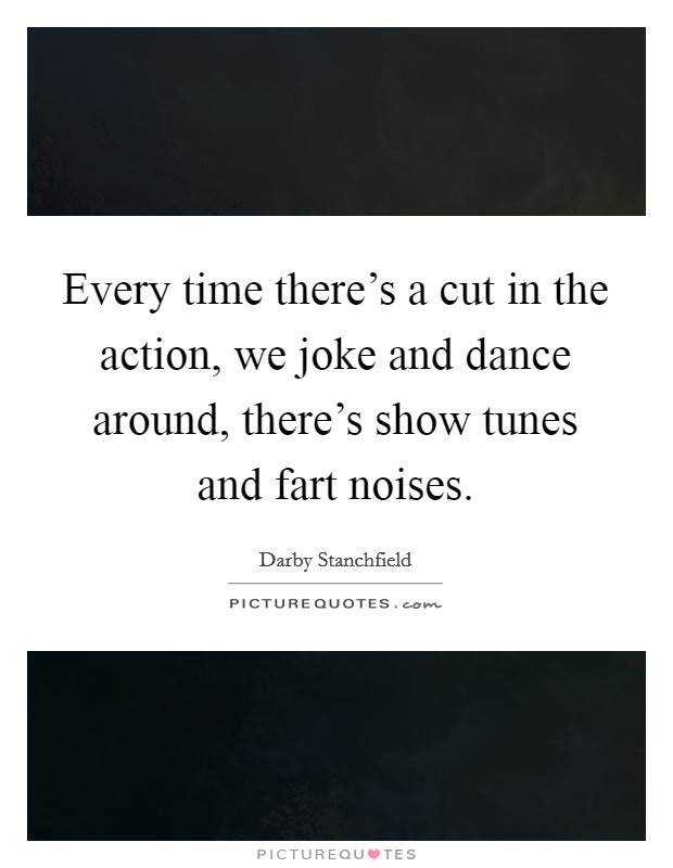 Every time there's a cut in the action, we joke and dance around, there's show tunes and fart noises. Picture Quote #1