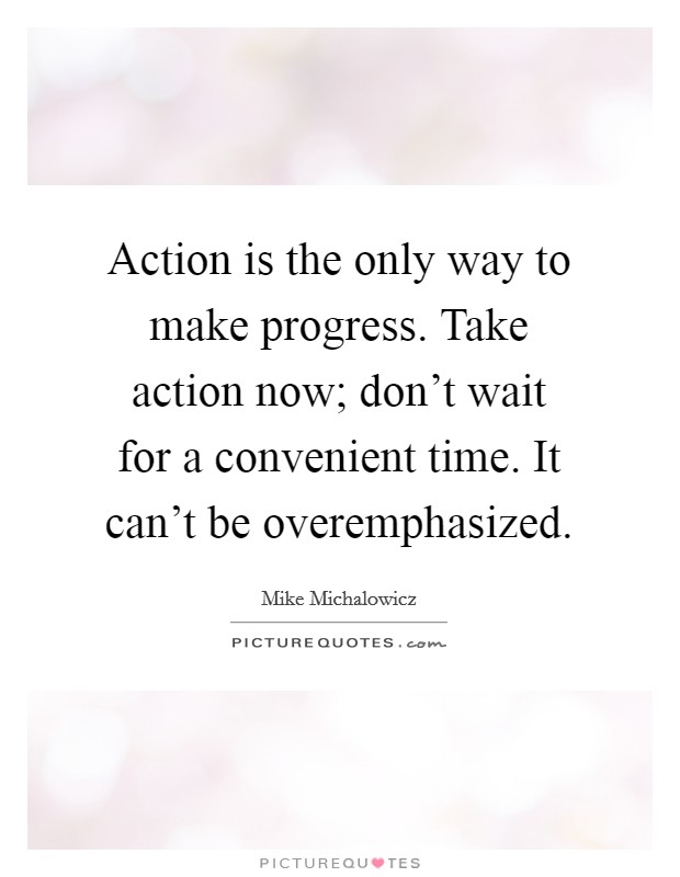 Action is the only way to make progress. Take action now; don't wait for a convenient time. It can't be overemphasized. Picture Quote #1