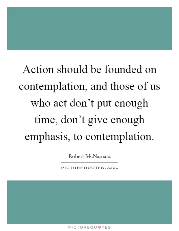 Action should be founded on contemplation, and those of us who act don't put enough time, don't give enough emphasis, to contemplation. Picture Quote #1