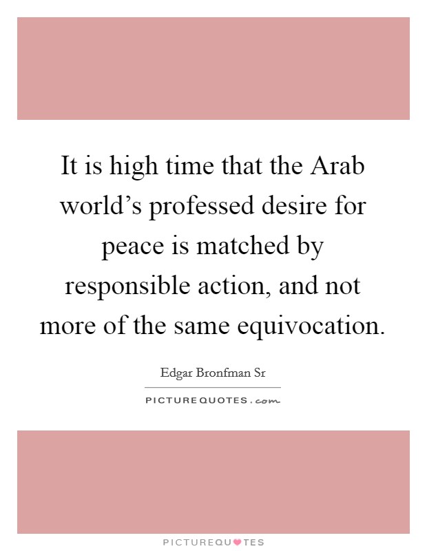 It is high time that the Arab world's professed desire for peace is matched by responsible action, and not more of the same equivocation. Picture Quote #1