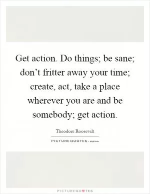 Get action. Do things; be sane; don’t fritter away your time; create, act, take a place wherever you are and be somebody; get action Picture Quote #1