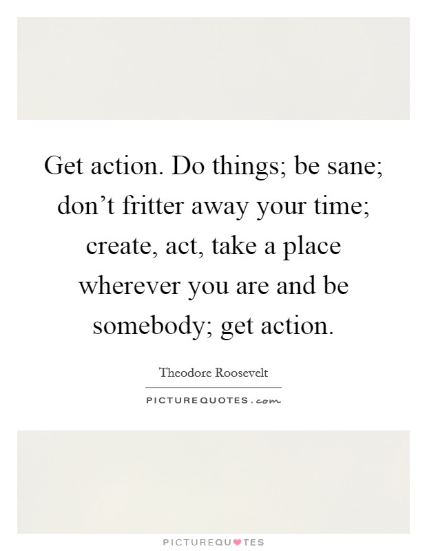 Get action. Do things; be sane; don't fritter away your time; create, act, take a place wherever you are and be somebody; get action. Picture Quote #1