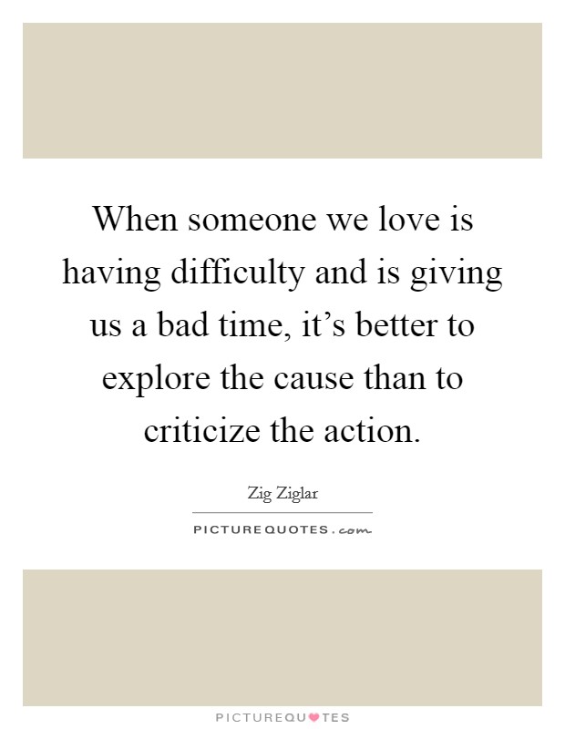 When someone we love is having difficulty and is giving us a bad time, it's better to explore the cause than to criticize the action. Picture Quote #1