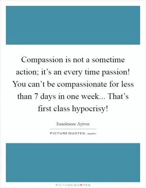 Compassion is not a sometime action; it’s an every time passion! You can’t be compassionate for less than 7 days in one week... That’s first class hypocrisy! Picture Quote #1
