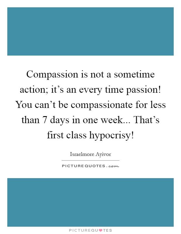 Compassion is not a sometime action; it's an every time passion! You can't be compassionate for less than 7 days in one week... That's first class hypocrisy! Picture Quote #1