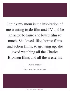 I think my mom is the inspiration of me wanting to do film and TV and be an actor because she loved film so much. She loved, like, horror films and action films, so growing up, she loved watching all the Charles Bronson films and all the westerns Picture Quote #1