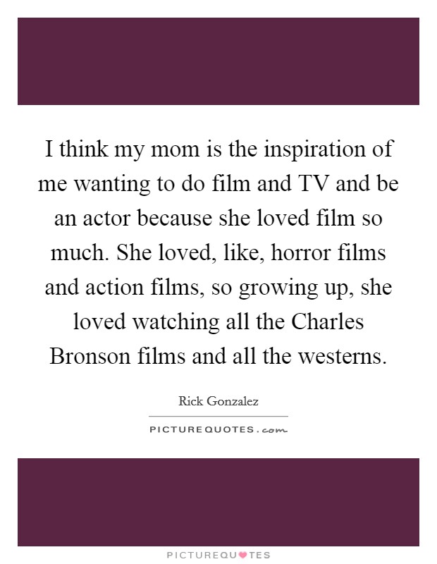 I think my mom is the inspiration of me wanting to do film and TV and be an actor because she loved film so much. She loved, like, horror films and action films, so growing up, she loved watching all the Charles Bronson films and all the westerns. Picture Quote #1