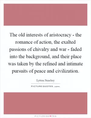 The old interests of aristocracy - the romance of action, the exalted passions of chivalry and war - faded into the background, and their place was taken by the refined and intimate pursuits of peace and civilization Picture Quote #1