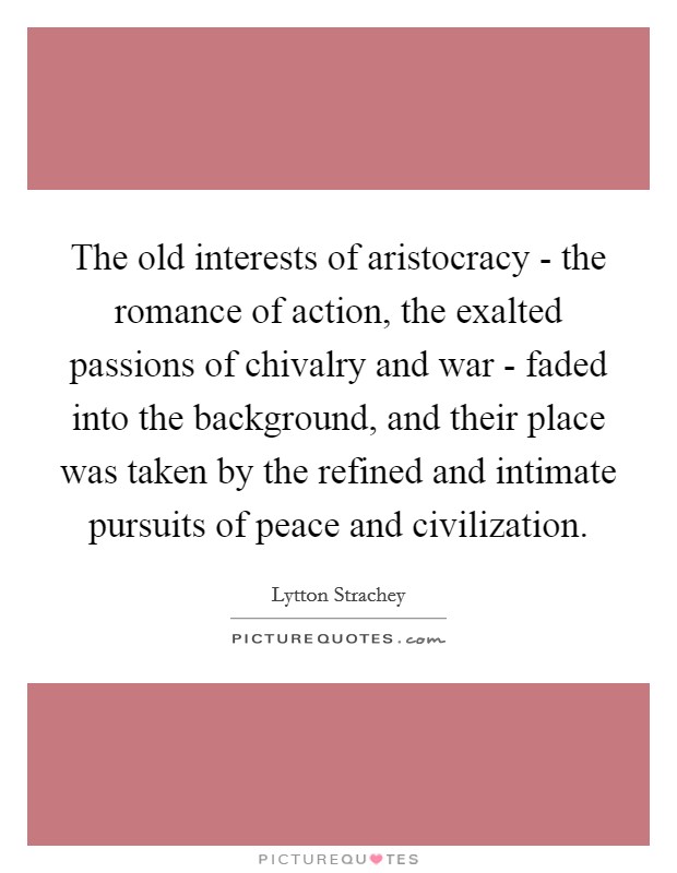 The old interests of aristocracy - the romance of action, the exalted passions of chivalry and war - faded into the background, and their place was taken by the refined and intimate pursuits of peace and civilization. Picture Quote #1