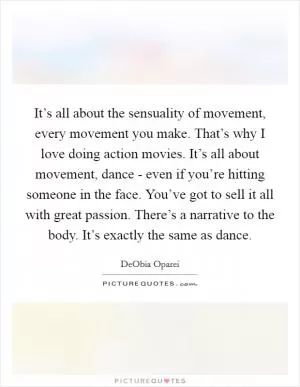 It’s all about the sensuality of movement, every movement you make. That’s why I love doing action movies. It’s all about movement, dance - even if you’re hitting someone in the face. You’ve got to sell it all with great passion. There’s a narrative to the body. It’s exactly the same as dance Picture Quote #1