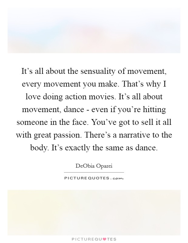 It's all about the sensuality of movement, every movement you make. That's why I love doing action movies. It's all about movement, dance - even if you're hitting someone in the face. You've got to sell it all with great passion. There's a narrative to the body. It's exactly the same as dance. Picture Quote #1